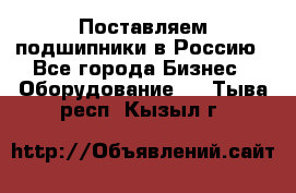 Поставляем подшипники в Россию - Все города Бизнес » Оборудование   . Тыва респ.,Кызыл г.